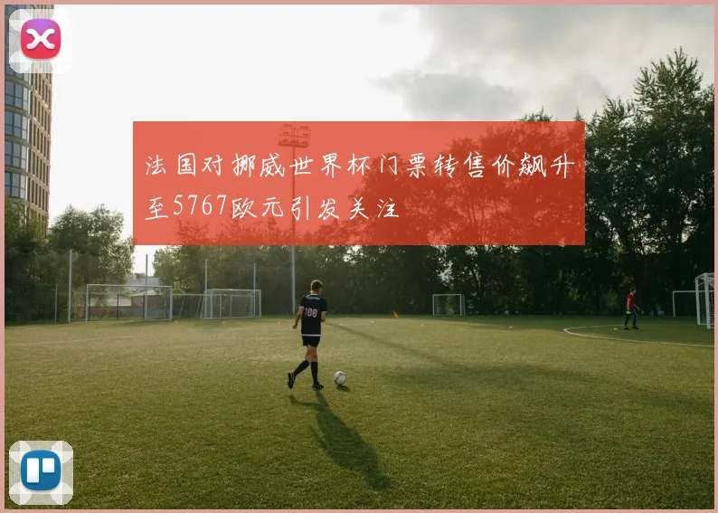 法国对挪威世界杯门票转售价飙升至5767欧元引发关注