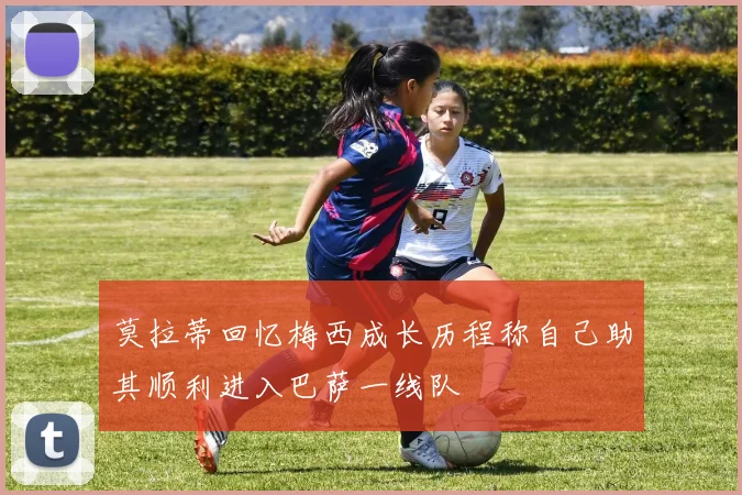 莫拉蒂回忆梅西成长历程称自己助其顺利进入巴萨一线队