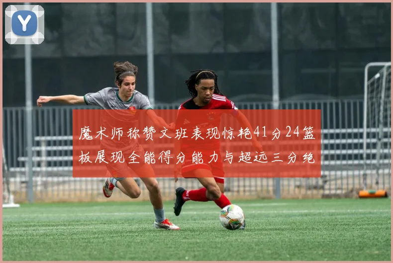 魔术师称赞文班表现惊艳41分24篮板展现全能得分能力与超远三分绝技