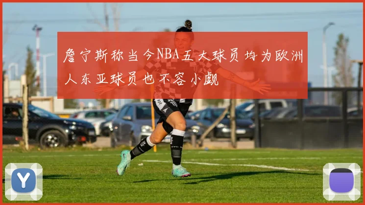 詹宁斯称当今NBA五大球员均为欧洲人东亚球员也不容小觑
