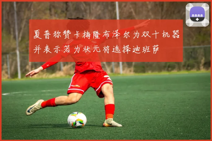夏普称赞卡梅隆布泽尔为双十机器并表示若为状元将选择迪班萨