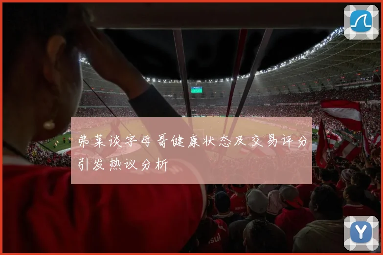 弗莱谈字母哥健康状态及交易评分引发热议分析