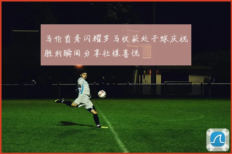 马伦首秀闪耀罗马收获处子球庆祝胜利瞬间分享社媒喜悦