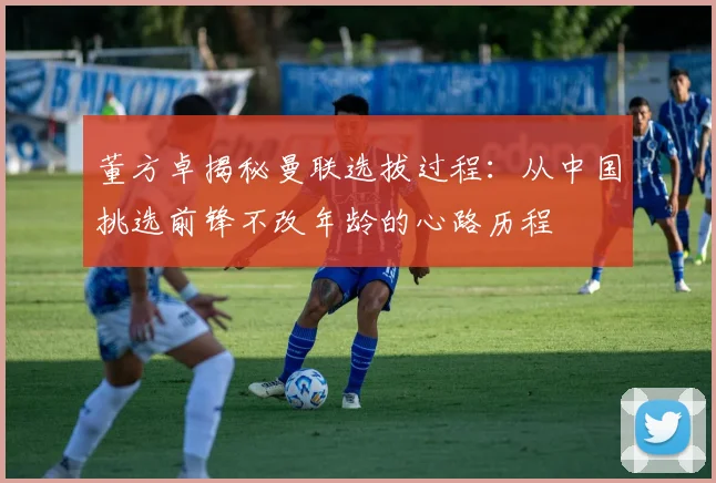 董方卓揭秘曼联选拔过程：从中国挑选前锋不改年龄的心路历程