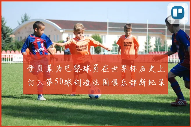 登贝莱为巴黎球员在世界杯历史上打入第50球创造法国俱乐部新纪录