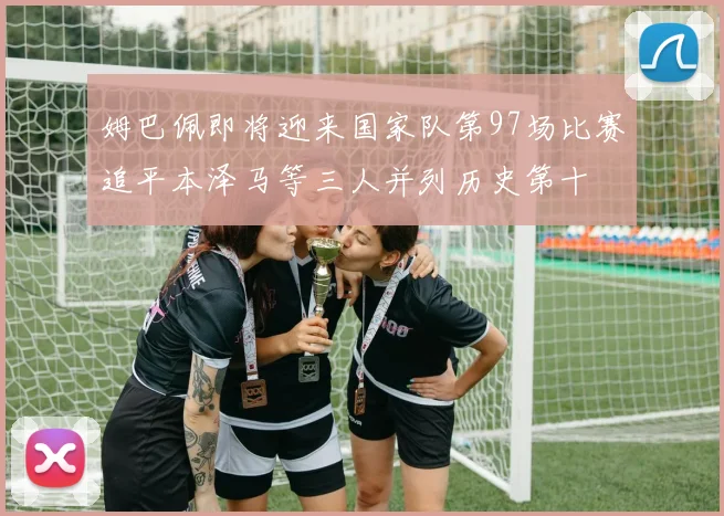 姆巴佩即将迎来国家队第97场比赛追平本泽马等三人并列历史第十