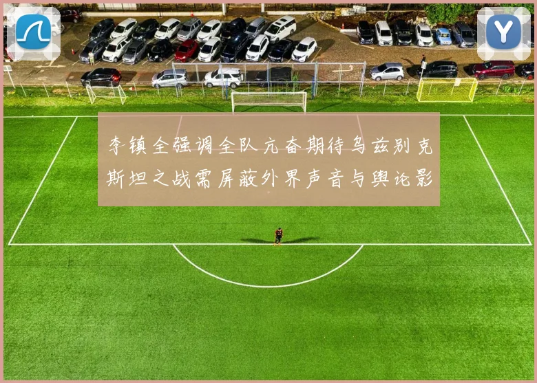 李镇全强调全队亢奋期待乌兹别克斯坦之战需屏蔽外界声音与舆论影响