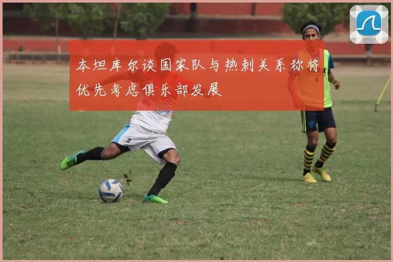 本坦库尔谈国家队与热刺关系称将优先考虑俱乐部发展