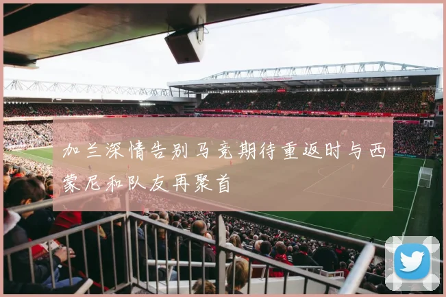 加兰深情告别马竞期待重返时与西蒙尼和队友再聚首