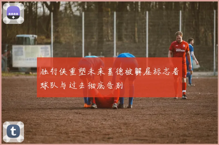 独行侠重塑未来基德被解雇标志着球队与过去彻底告别