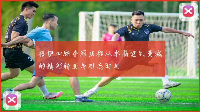 格伊回顾夺冠历程从水晶宫到曼城的精彩转变与难忘时刻