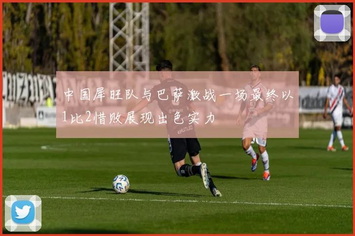 中国犀旺队与巴萨激战一场最终以1比2惜败展现出色实力