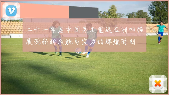二十一年后中国男足重返亚洲四强展现崭新风貌与实力的辉煌时刻
