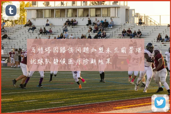 马特塔因膝伤问题加盟米兰前景堪忧球队静候医疗诊断结果