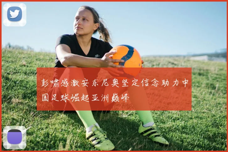 彭啸感激安东尼奥坚定信念助力中国足球崛起亚洲巅峰