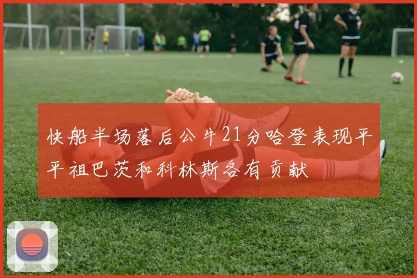 快船半场落后公牛21分哈登表现平平祖巴茨和科林斯各有贡献