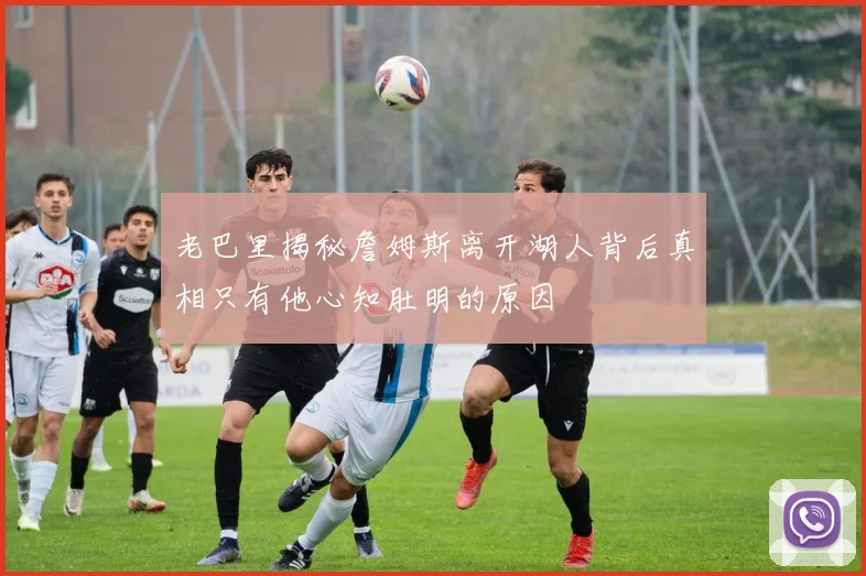 老巴里揭秘詹姆斯离开湖人背后真相只有他心知肚明的原因
